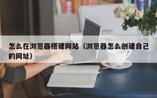 商洛怎么在浏览器搭建网站（浏览器怎么创建自己的网址）