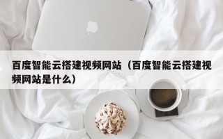 商洛百度智能云搭建视频网站（百度智能云搭建视频网站是什么）