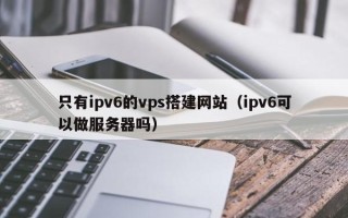 商洛只有ipv6的vps搭建网站（ipv6可以做服务器吗）